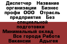 Диспетчер › Название организации ­ Бизнес профи, ООО › Отрасль предприятия ­ Без специальной подготовки › Минимальный оклад ­ 26 000 - Все города Работа » Вакансии   . Адыгея респ.,Адыгейск г.